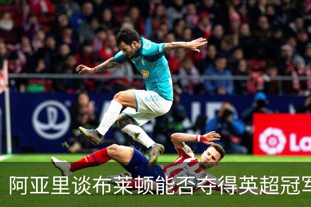 阿亚里谈布莱顿能否夺得英超冠军：现在说还太早，走着瞧吧